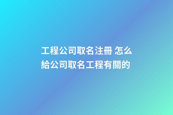 工程公司取名注冊 怎么給公司取名工程有關的